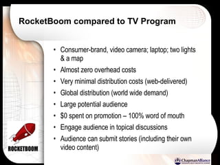 RocketBoom compared to TV Program Consumer-brand, video camera; laptop; two lights & a map Almost zero overhead costs  Very minimal distribution costs (web-delivered) Global distribution (world wide demand) Large potential audience $0 spent on promotion – 100% word of mouth Engage audience in topical discussions Audience can submit stories (including their own video content) 