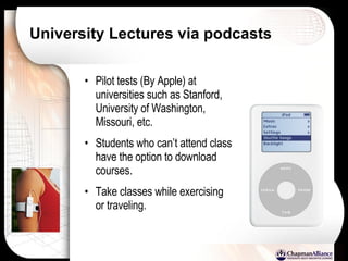 University Lectures via podcasts Pilot tests (By Apple) at universities such as Stanford, University of Washington, Missouri, etc. Students who can’t attend class have the option to download courses. Take classes while exercising or traveling. 