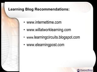 Learning Blog Recommendations:   www.internettime.com  www.willatworklearning.com www. learningcircuits.blogspot.com www.elearningpost.com 