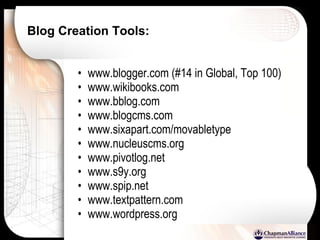 Blog Creation Tools:   www.blogger.com (#14 in Global, Top 100) www.wikibooks.com www.bblog.com www.blogcms.com www.sixapart.com/movabletype www.nucleuscms.org www.pivotlog.net www.s9y.org www.spip.net www.textpattern.com www.wordpress.org 