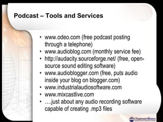 Podcast – Tools and Services www.odeo.com (free podcast posting through a telephone) www.audioblog.com (monthly service fee) http://audacity.sourceforge.net/ (free, open-source sound editing software) www.audioblogger.com (free, puts audio inside your blog on blogger.com) www.industrialaudiosoftware.com www.mixcastlive.com … .just about any audio recording software capable of creating .mp3 files 