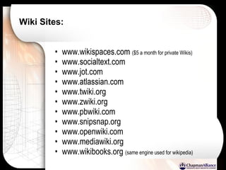 Wiki Sites:   www.wikispaces.com  ($5 a month for private Wikis) www.socialtext.com www.jot.com www.atlassian.com www.twiki.org www.zwiki.org www.pbwiki.com www.snipsnap.org www.openwiki.com www.mediawiki.org www.wikibooks.org  (same engine used for wikipedia) 