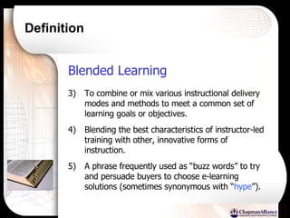 Definition Blended Learning   To combine or mix various instructional delivery modes and methods to meet a common set of learning goals or objectives. Blending the best characteristics of instructor-led training with other, innovative forms of instruction.  A phrase frequently used as “buzz words” to try and persuade buyers to choose e-learning solutions (sometimes synonymous with “ hype ”). 