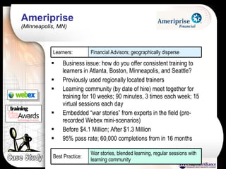 Ameriprise  (Minneapolis, MN) Business issue: how do you offer consistent training to learners in Atlanta, Boston, Minneapolis, and Seattle?  Previously used regionally located trainers Learning community (by date of hire) meet together for training for 10 weeks; 90 minutes, 3 times each week; 15 virtual sessions each day Embedded “war stories” from experts in the field (pre-recorded Webex mini-scenarios) Before $4.1 Million; After $1.3 Million 95% pass rate; 60,000 completions from in 16 months Case Study Financial Advisors; geographically disperse Learners: War stories, blended learning, regular sessions with learning community Best Practice: 