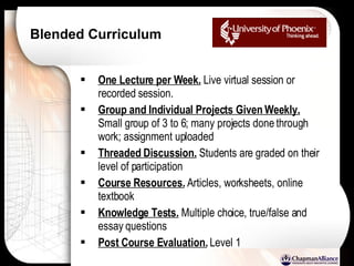 Blended Curriculum One Lecture per Week.  Live virtual session or recorded session. Group and Individual Projects Given Weekly.  Small group of 3 to 6; many projects done through work; assignment uploaded Threaded Discussion.  Students are graded on their level of participation Course Resources.  Articles, worksheets, online textbook Knowledge Tests.  Multiple choice, true/false and essay questions Post Course Evaluation.  Level 1 