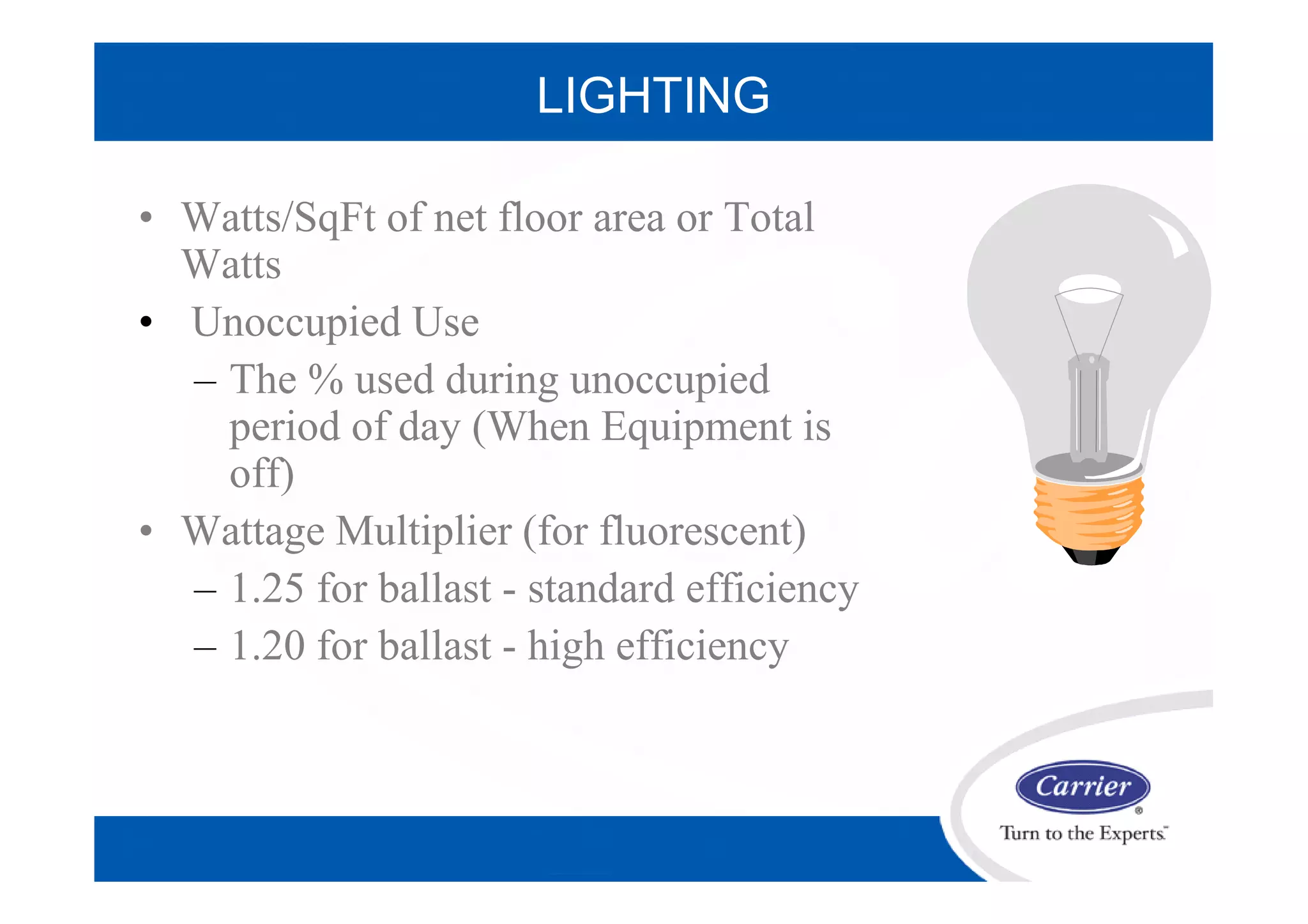 LIGHTING
• Watts/SqFt of net floor area or Total
Watts
• Unoccupied Use
– The % used during unoccupied
period of day (When Equipment is
off)
• Wattage Multiplier (for fluorescent)
– 1.25 for ballast - standard efficiency
– 1.20 for ballast - high efficiency
 