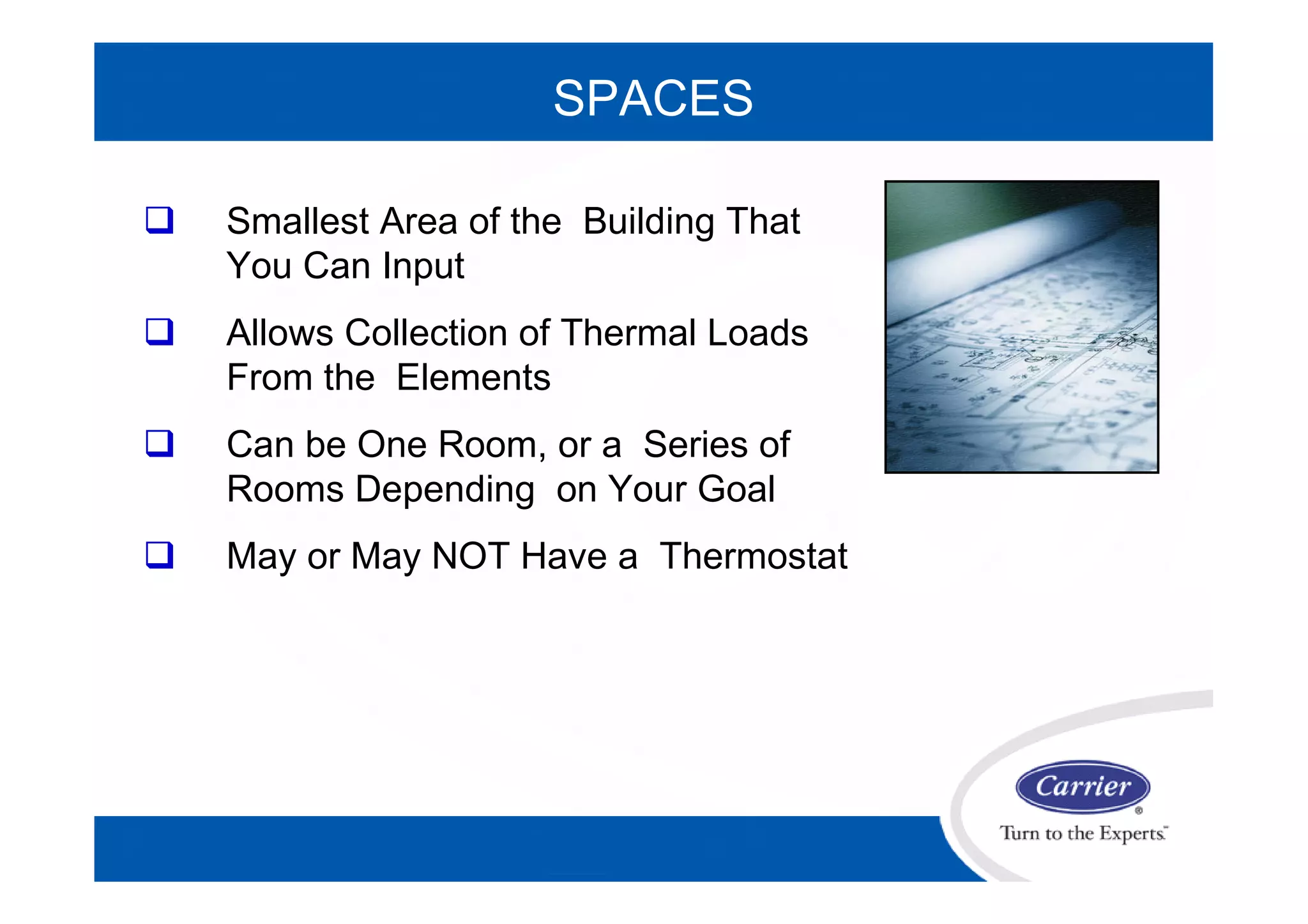 SPACES
 Smallest Area of the Building That
You Can Input
 Allows Collection of Thermal Loads
From the Elements
 Can be One Room, or a Series of
Rooms Depending on Your Goal
 May or May NOT Have a Thermostat
 