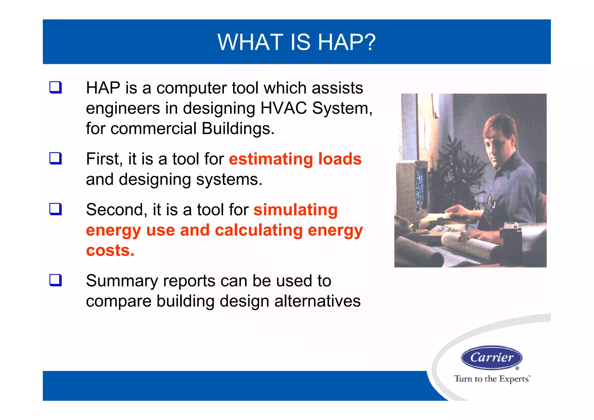 WHAT IS HAP?
 HAP is a computer tool which assists
engineers in designing HVAC System,
for commercial Buildings.
 First, it is a tool for estimating loads
and designing systems.
 Second, it is a tool for simulating
energy use and calculating energy
costs.
 Summary reports can be used to
compare building design alternatives
 