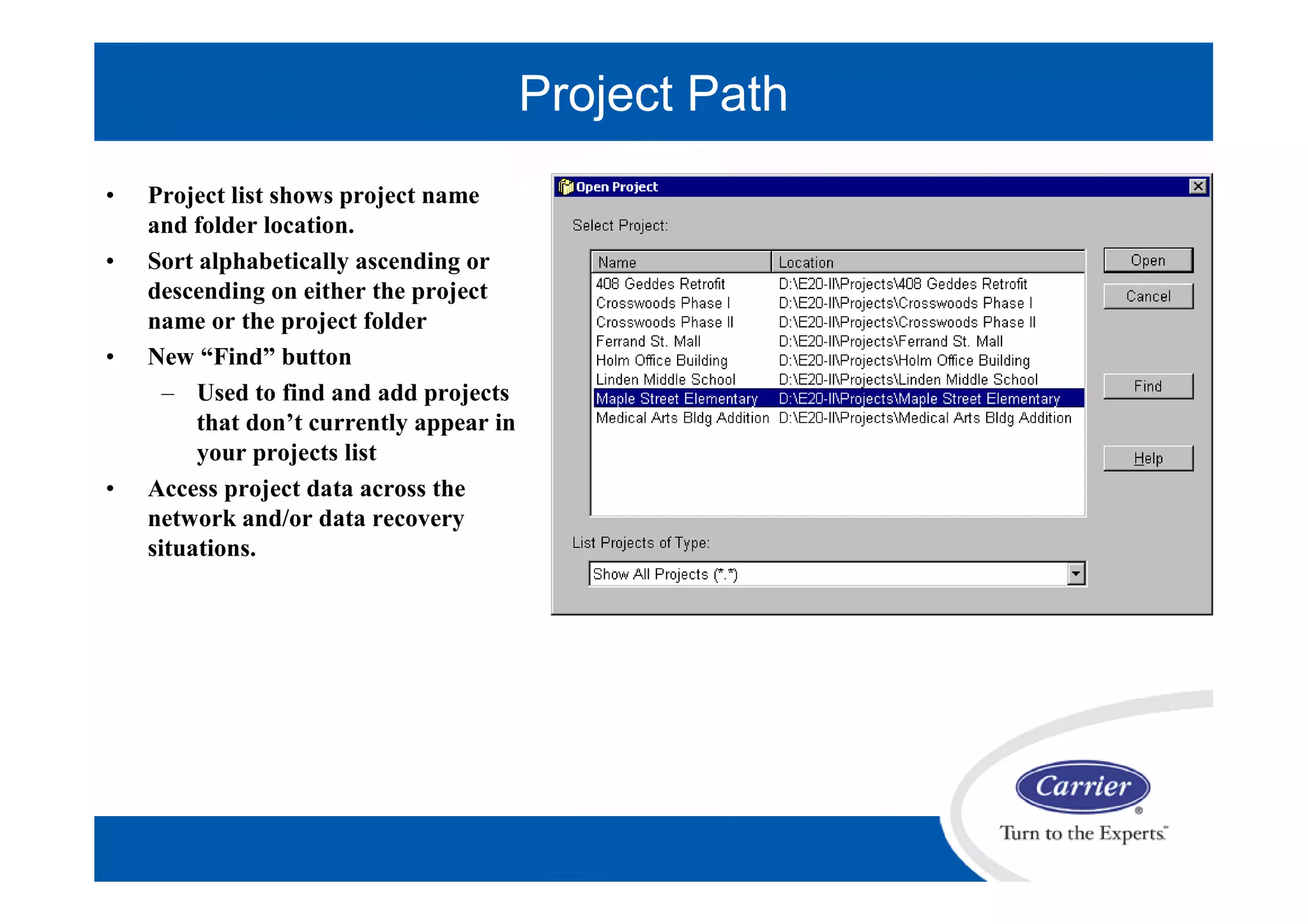 • Project list shows project name
and folder location.
• Sort alphabetically ascending or
descending on either the project
name or the project folder
• New “Find” button
– Used to find and add projects
that don’t currently appear in
your projects list
• Access project data across the
network and/or data recovery
situations.
Project Path
 