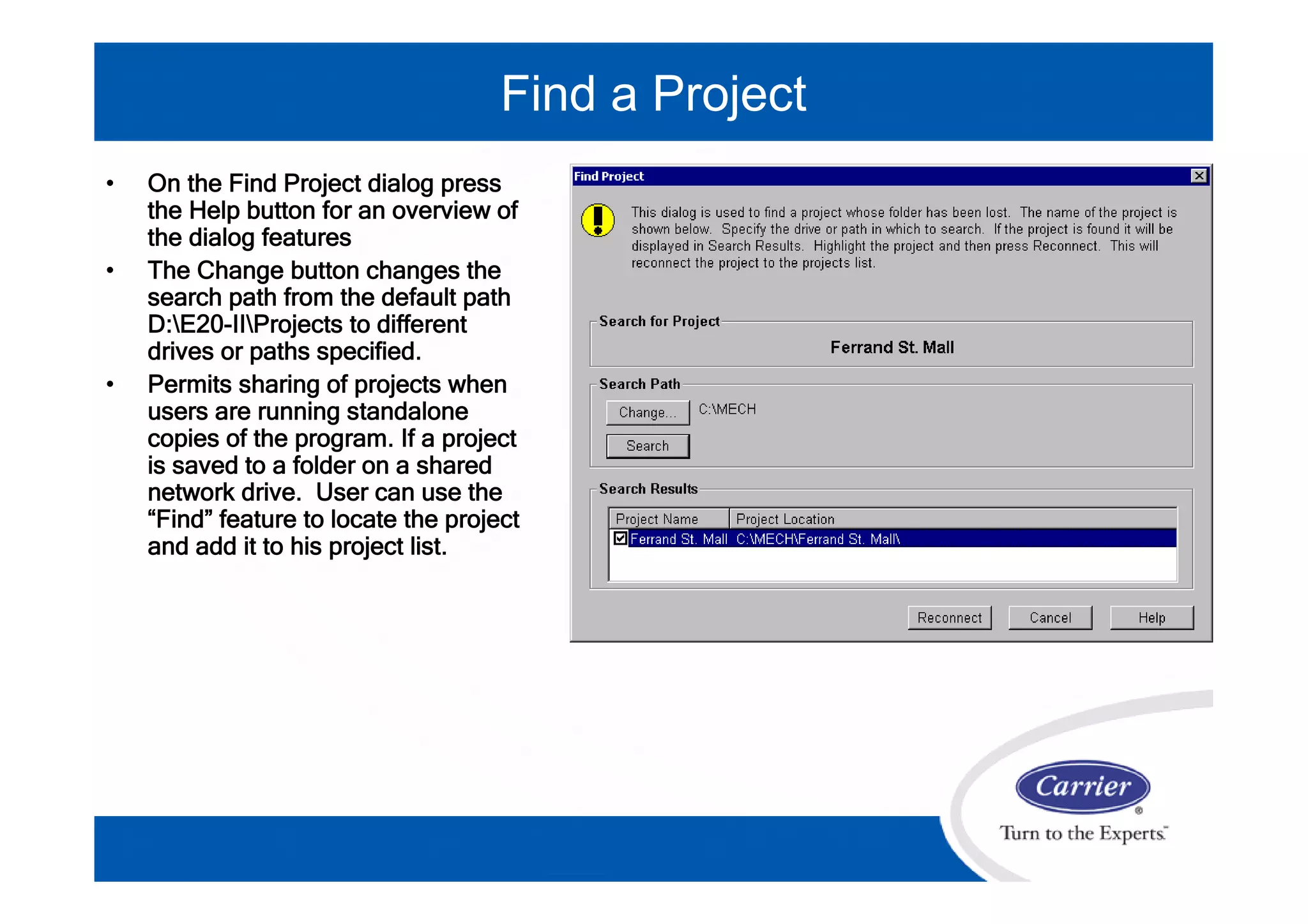 • On the Find Project dialog press
the Help button for an overview of
the dialog features
• The Change button changes the
search path from the default path
D:E20-IIProjects to different
drives or paths specified.
• Permits sharing of projects when
users are running standalone
copies of the program. If a project
is saved to a folder on a shared
network drive. User can use the
“Find” feature to locate the project
and add it to his project list.
Find a Project
 
