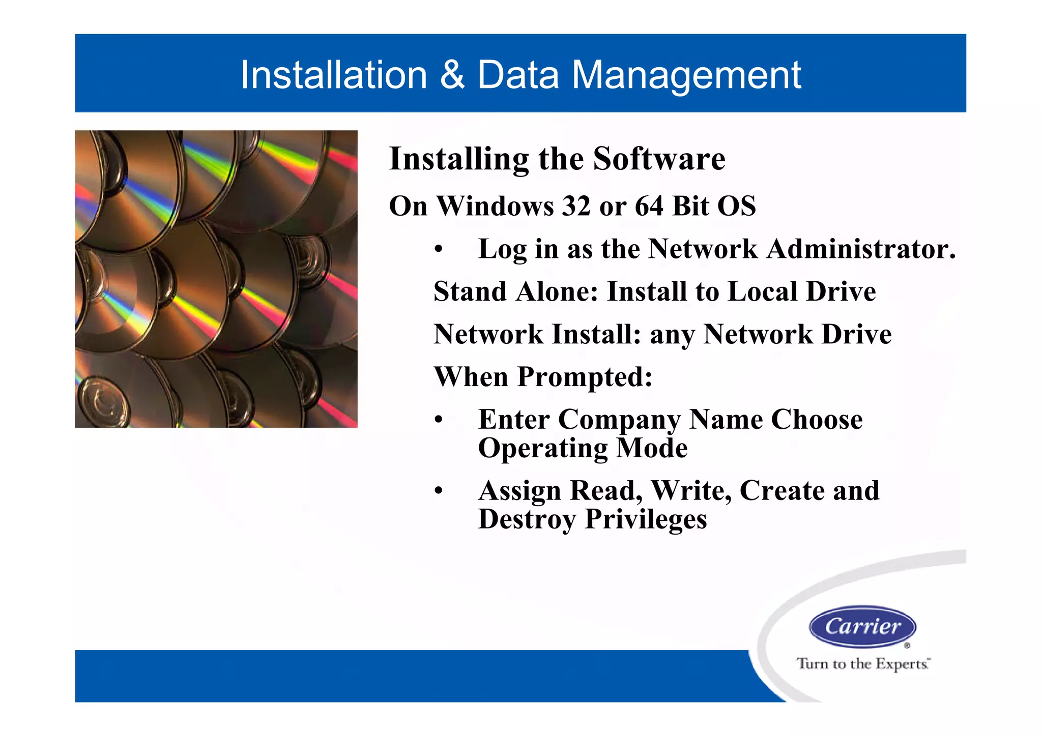 Installing the Software
On Windows 32 or 64 Bit OS
• Log in as the Network Administrator.
Stand Alone: Install to Local Drive
Network Install: any Network Drive
When Prompted:
• Enter Company Name Choose
Operating Mode
• Assign Read, Write, Create and
Destroy Privileges
Installation & Data Management
 