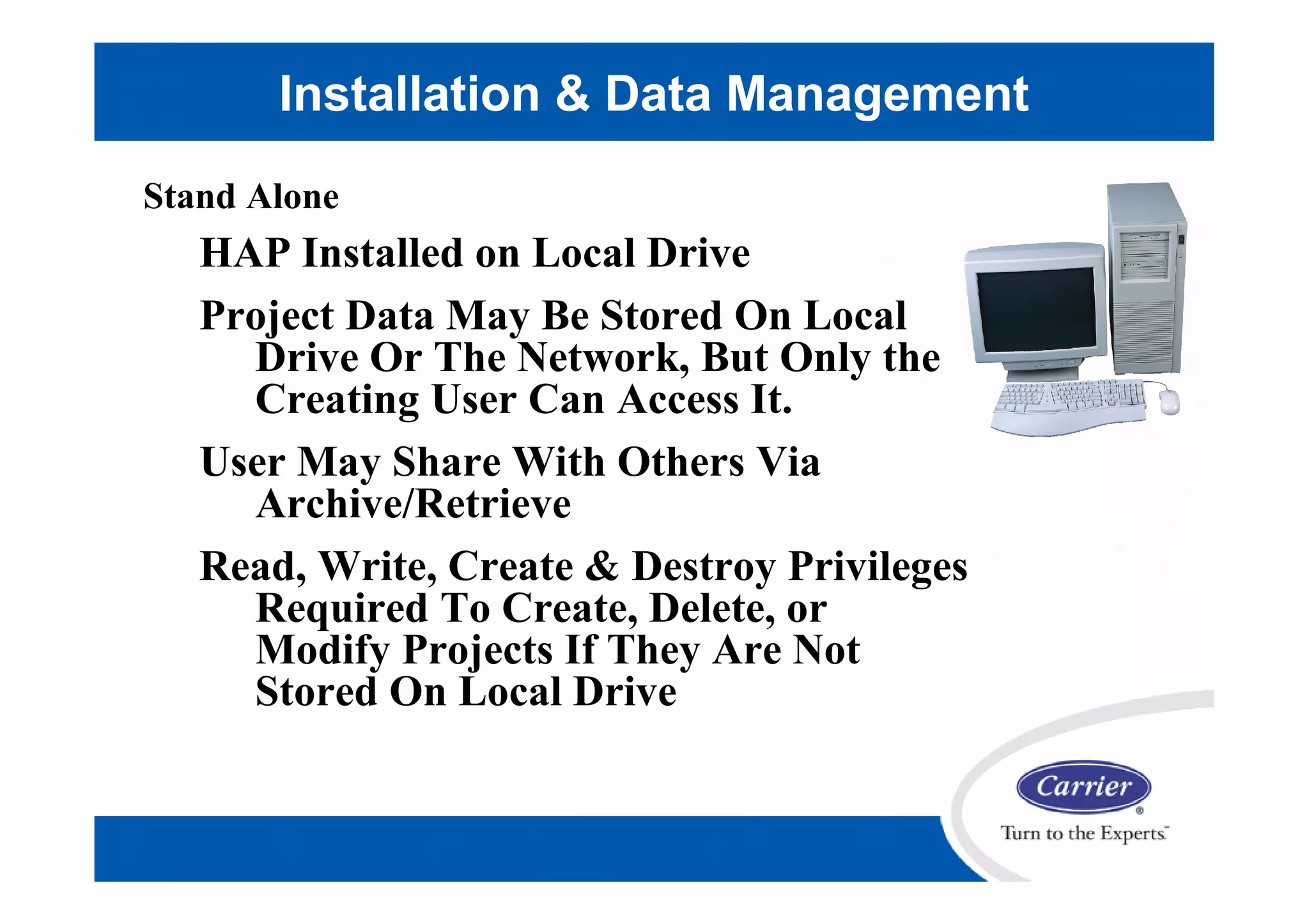 Stand Alone
HAP Installed on Local Drive
Project Data May Be Stored On Local
Drive Or The Network, But Only the
Creating User Can Access It.
User May Share With Others Via
Archive/Retrieve
Read, Write, Create & Destroy Privileges
Required To Create, Delete, or
Modify Projects If They Are Not
Stored On Local Drive
Installation & Data Management
 