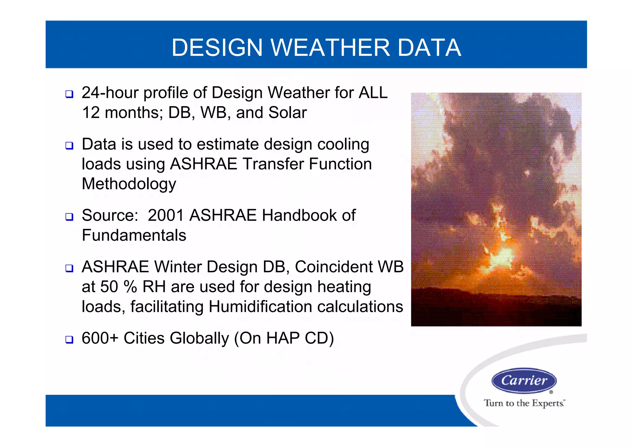 DESIGN WEATHER DATA
 24-hour profile of Design Weather for ALL
12 months; DB, WB, and Solar
 Data is used to estimate design cooling
loads using ASHRAE Transfer Function
Methodology
 Source: 2001 ASHRAE Handbook of
Fundamentals
 ASHRAE Winter Design DB, Coincident WB
at 50 % RH are used for design heating
loads, facilitating Humidification calculations
 600+ Cities Globally (On HAP CD)
 