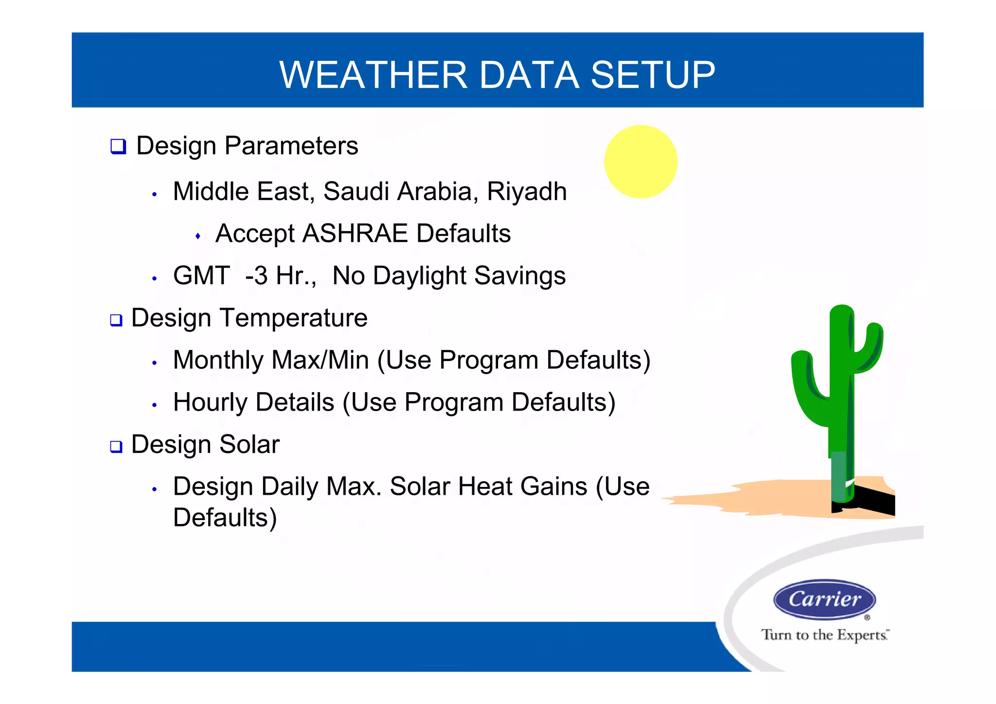 WEATHER DATA SETUP
 Design Parameters
• Middle East, Saudi Arabia, Riyadh
 Accept ASHRAE Defaults
• GMT -3 Hr., No Daylight Savings
 Design Temperature
• Monthly Max/Min (Use Program Defaults)
• Hourly Details (Use Program Defaults)
 Design Solar
• Design Daily Max. Solar Heat Gains (Use
Defaults)
 