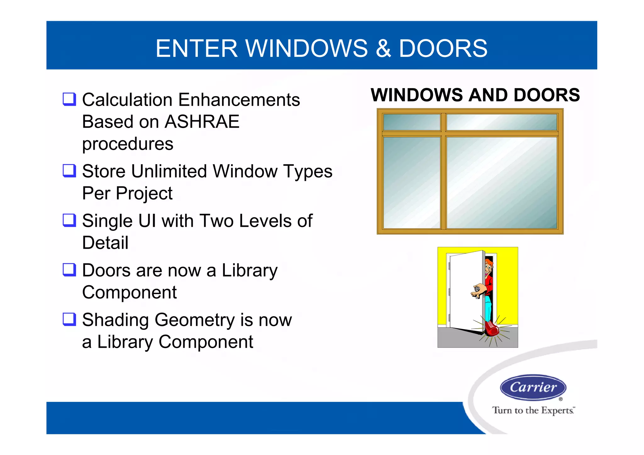 ENTER WINDOWS & DOORS
WINDOWS AND DOORS Calculation Enhancements
Based on ASHRAE
procedures
 Store Unlimited Window Types
Per Project
 Single UI with Two Levels of
Detail
 Doors are now a Library
Component
 Shading Geometry is now
a Library Component
 