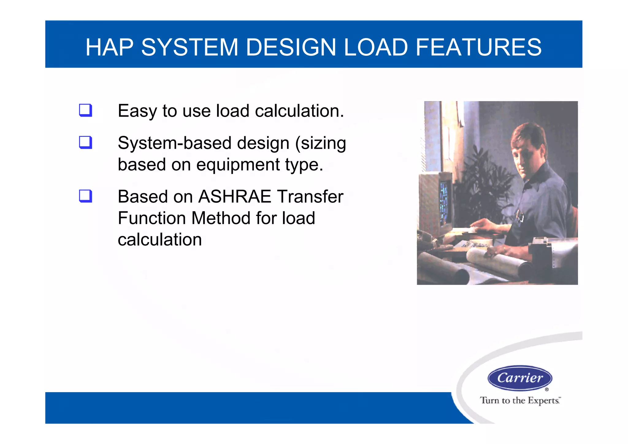 HAP SYSTEM DESIGN LOAD FEATURES
 Easy to use load calculation.
 System-based design (sizing
based on equipment type.
 Based on ASHRAE Transfer
Function Method for load
calculation
 