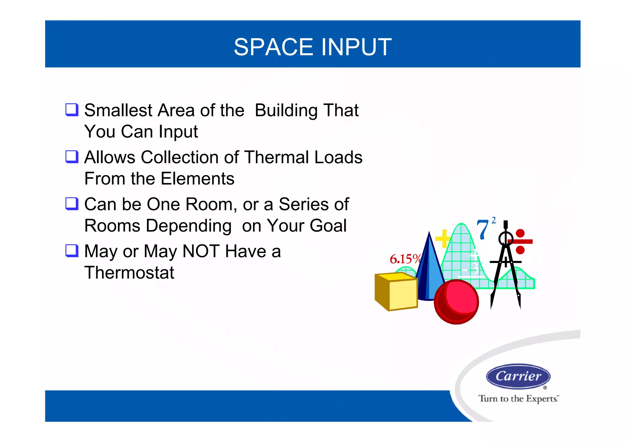 SPACE INPUT
 Smallest Area of the Building That
You Can Input
 Allows Collection of Thermal Loads
From the Elements
 Can be One Room, or a Series of
Rooms Depending on Your Goal
 May or May NOT Have a
Thermostat
 