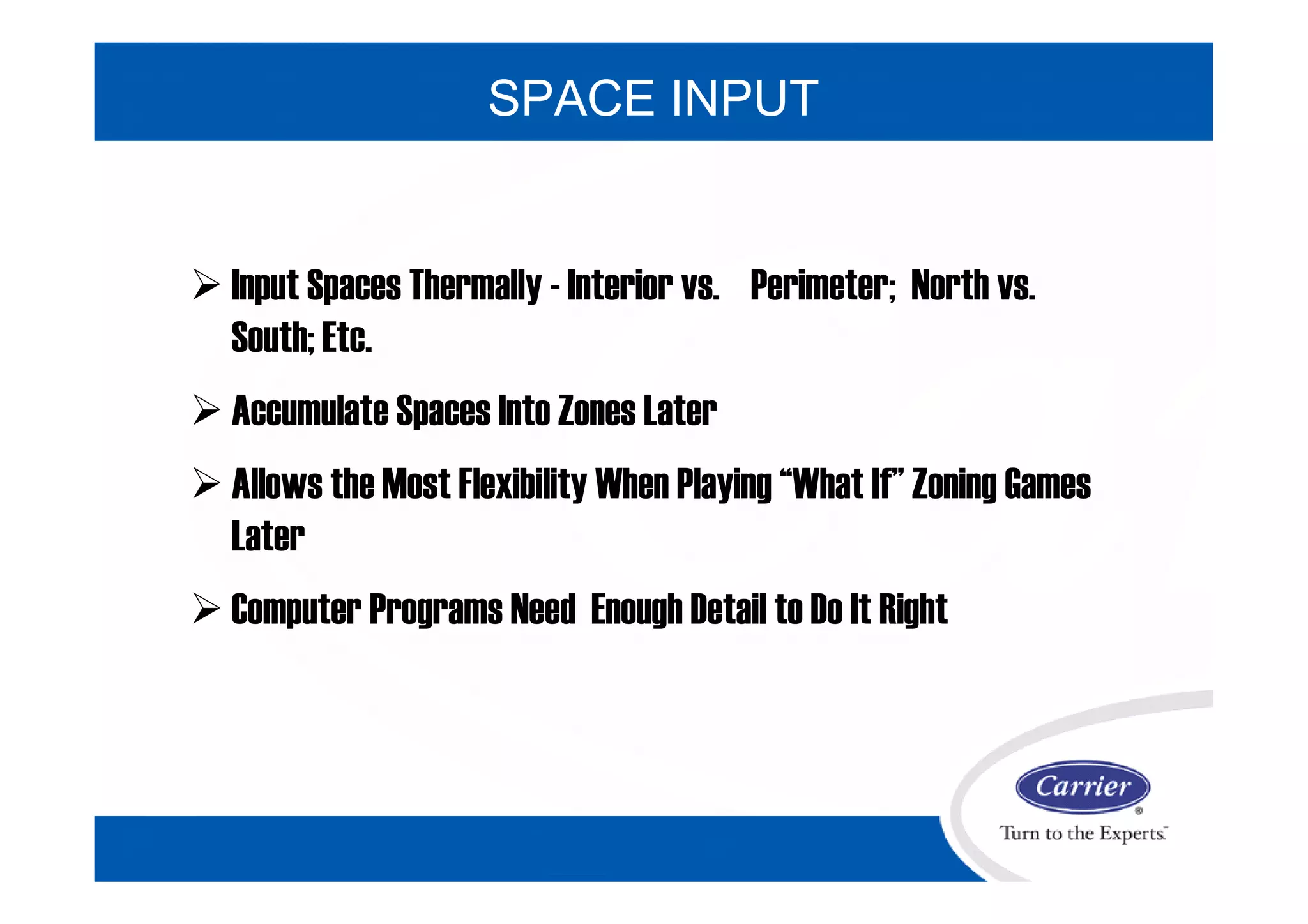  Input Spaces Thermally - Interior vs. Perimeter; North vs.
South; Etc.
 Accumulate Spaces Into Zones Later
 Allows the Most Flexibility When Playing “What If” Zoning Games
Later
 Computer Programs Need Enough Detail to Do It Right
SPACE INPUT
 
