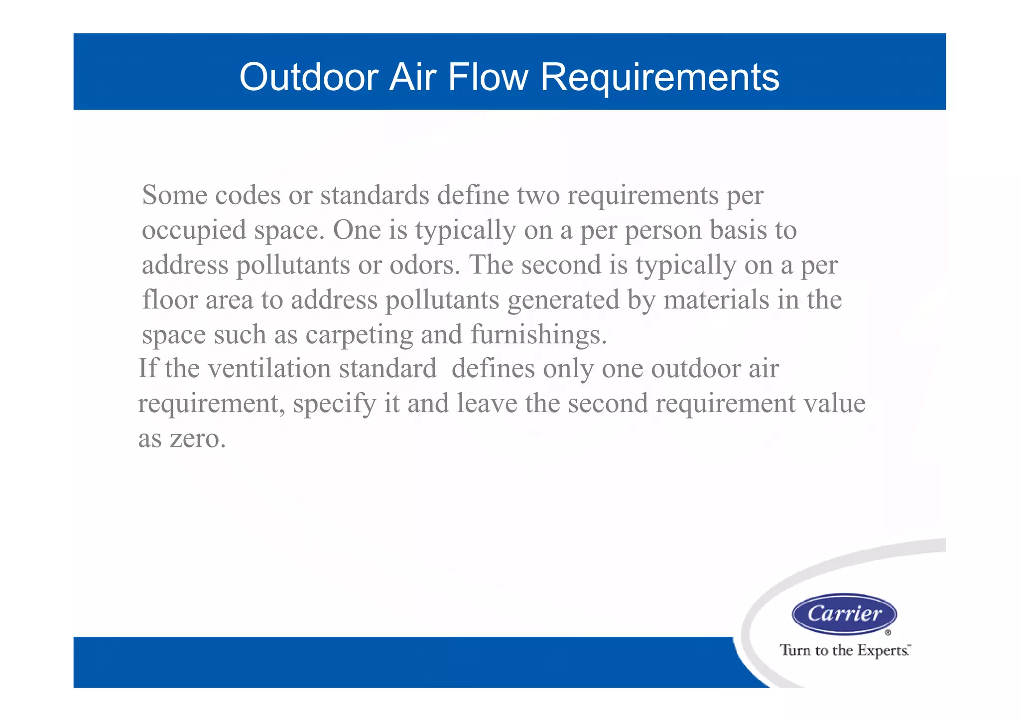 Outdoor Air Flow Requirements
If the ventilation standard defines only one outdoor air
requirement, specify it and leave the second requirement value
as zero.
When values are specified for both outdoor air requirements ,
the program will sum the two ventilation requirements to
obtain the total requirement for
Some codes or standards define two requirements per
occupied space. One is typically on a per person basis to
address pollutants or odors. The second is typically on a per
floor area to address pollutants generated by materials in the
space such as carpeting and furnishings.
 