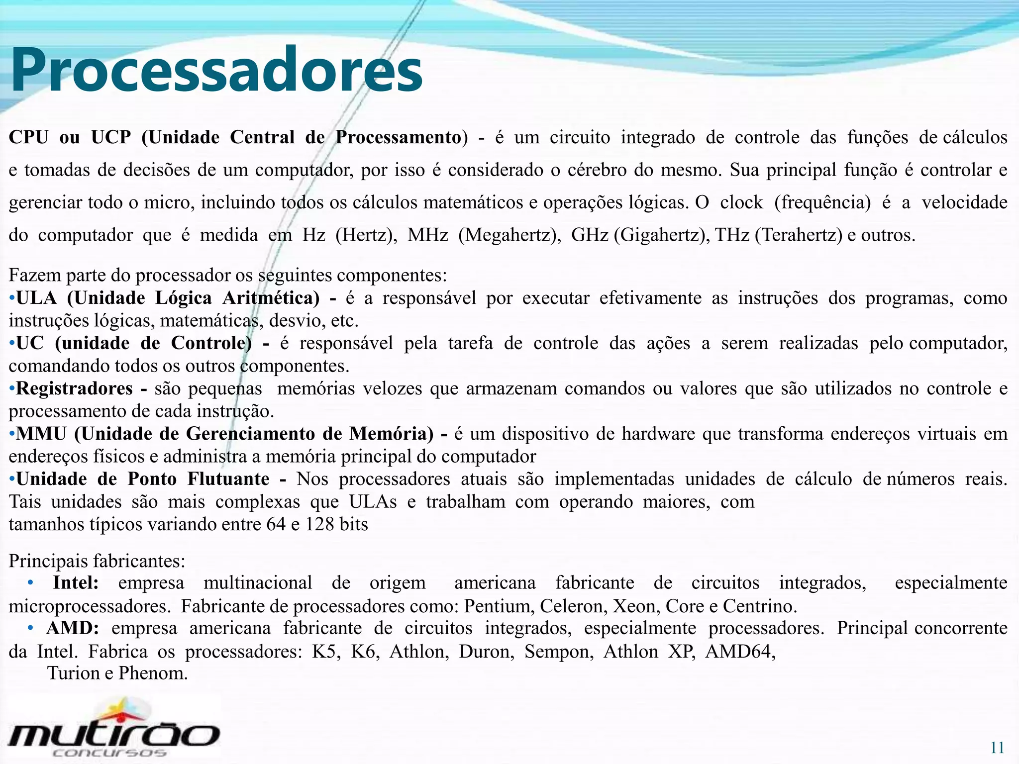 Processadores
CPU ou UCP (Unidade Central de Processamento) - é um circuito integrado de controle das funções de cálculos
e tomadas de decisões de um computador, por isso é considerado o cérebro do mesmo. Sua principal função é controlar e
gerenciar todo o micro, incluindo todos os cálculos matemáticos e operações lógicas. O clock (frequência) é a velocidade
do computador que é medida em Hz (Hertz), MHz (Megahertz), GHz (Gigahertz), THz (Terahertz) e outros.
Fazem parte do processador os seguintes componentes:
•ULA (Unidade Lógica Aritmética) - é a responsável por executar efetivamente as instruções dos programas, como
instruções lógicas, matemáticas, desvio, etc.
•UC (unidade de Controle) - é responsável pela tarefa de controle das ações a serem realizadas pelo computador,
comandando todos os outros componentes.
•Registradores - são pequenas memórias velozes que armazenam comandos ou valores que são utilizados no controle e
processamento de cada instrução.
•MMU (Unidade de Gerenciamento de Memória) - é um dispositivo de hardware que transforma endereços virtuais em
endereços físicos e administra a memória principal do computador
•Unidade de Ponto Flutuante - Nos processadores atuais são implementadas unidades de cálculo de números reais.
Tais unidades são mais complexas que ULAs e trabalham com operando maiores, com
tamanhos típicos variando entre 64 e 128 bits
Principais fabricantes:
• Intel: empresa multinacional de origem americana fabricante de circuitos integrados, especialmente
microprocessadores. Fabricante de processadores como: Pentium, Celeron, Xeon, Core e Centrino.
• AMD: empresa americana fabricante de circuitos integrados, especialmente processadores. Principal concorrente
da Intel. Fabrica os processadores: K5, K6, Athlon, Duron, Sempon, Athlon XP, AMD64,
Turion e Phenom.

11

11

 