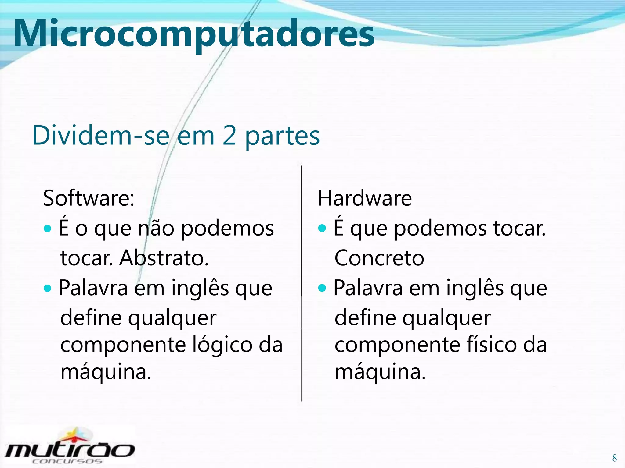 Microcomputadores
Dividem-se em 2 partes
Software:
• É o que não podemos
tocar. Abstrato.
• Palavra em inglês que
define qualquer
componente lógico da
máquina.

Hardware
• É que podemos tocar.
Concreto
• Palavra em inglês que
define qualquer
componente físico da
máquina.

8

8

 