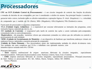 Processadores
CPU ou UCP (Unidade Central de Processamento) - é um circuito integrado de controle das funções de cálculos
e tomadas de decisões de um computador, por isso é considerado o cérebro do mesmo. Sua principal função é controlar e
gerenciar todo o micro, incluindo todos os cálculos matemáticos e operações lógicas. O clock (frequência) é a velocidade
do computador que é medida em Hz (Hertz), MHz (Megahertz), GHz (Gigahertz), THz (Terahertz) e outros.
Fazem parte do processador os seguintes componentes:
•ULA (Unidade Lógica Aritmética) - é a responsável por executar efetivamente as instruções dos programas, como
instruções lógicas, matemáticas, desvio, etc.
•UC (unidade de Controle) - é responsável pela tarefa de controle das ações a serem realizadas pelo computador,
comandando todos os outros componentes.
•Registradores - são pequenas memórias velozes que armazenam comandos ou valores que são utilizados no controle e
processamento de cada instrução.
•MMU (Unidade de Gerenciamento de Memória) - é um dispositivo de hardware que transforma endereços virtuais em
endereços físicos e administra a memória principal do computador
•Unidade de Ponto Flutuante - Nos processadores atuais são implementadas unidades de cálculo de números reais.
Tais unidades são mais complexas que ULAs e trabalham com operando maiores, com
tamanhos típicos variando entre 64 e 128 bits
Principais fabricantes:
• Intel: empresa multinacional de origem americana fabricante de circuitos integrados, especialmente
microprocessadores. Fabricante de processadores como: Pentium, Celeron, Xeon, Core e Centrino.
• AMD: empresa americana fabricante de circuitos integrados, especialmente processadores. Principal concorrente
da Intel. Fabrica os processadores: K5, K6, Athlon, Duron, Sempon, Athlon XP, AMD64,
Turion e Phenom.

11

11

 
