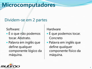 Microcomputadores
Dividem-se em 2 partes
Software:
• É o que não podemos
tocar. Abstrato.
• Palavra em inglês que
define qualquer
componente lógico da
máquina.

Hardware
• É que podemos tocar.
Concreto
• Palavra em inglês que
define qualquer
componente físico da
máquina.

8

8

 
