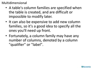 Multidimensional 
• A table's column families are specified when 
the table is created, and are difficult or 
impossible to modify later. 
• It can also be expensive to add new column 
families, so it's a good idea to specify all the 
ones you'll need up front. 
• Fortunately, a column family may have any 
number of columns, denoted by a column 
"qualifier" or "label". 
 