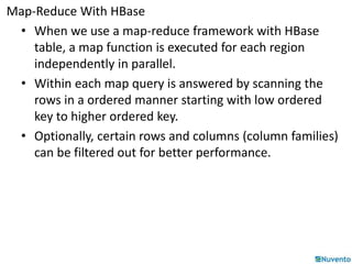 Map-Reduce With HBase 
• When we use a map-reduce framework with HBase 
table, a map function is executed for each region 
independently in parallel. 
• Within each map query is answered by scanning the 
rows in a ordered manner starting with low ordered 
key to higher ordered key. 
• Optionally, certain rows and columns (column families) 
can be filtered out for better performance. 
 