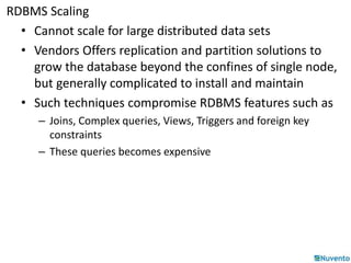 RDBMS Scaling 
• Cannot scale for large distributed data sets 
• Vendors Offers replication and partition solutions to 
grow the database beyond the confines of single node, 
but generally complicated to install and maintain 
• Such techniques compromise RDBMS features such as 
– Joins, Complex queries, Views, Triggers and foreign key 
constraints 
– These queries becomes expensive 
 