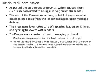 Distributed Coordination 
• As part of the agreement protocol all write requests from 
clients are forwarded to a single server, called the leader. 
• The rest of the ZooKeeper servers, called followers, receive 
message proposals from the leader and agree upon message 
delivery. 
• The messaging layer takes care of replacing leaders on failures 
and syncing followers with leaders. 
• ZooKeeper uses a custom atomic messaging protocol. 
– ZooKeeper can guarantee that the local replicas never diverge. 
– When the leader receives a write request, it calculates what the state of 
the system is when the write is to be applied and transforms this into a 
transaction that captures this new state. 
 