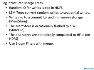 Log Structured Merge Trees 
• Random IO for writes is bad in HDFS. 
• LSM Trees convert random writes to sequential writes. 
• Writes go to a commit log and in-memory storage 
(MemStore) 
• The MemStore is occasionally flushed to disk 
(StoreFile) 
• The disk stores are periodically compacted to HFile (on 
HDFS) 
• Use Bloom Filters with merge. 
 