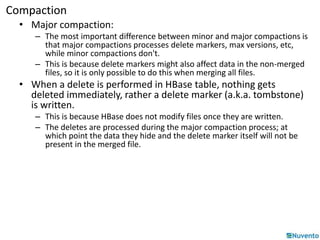 Compaction 
• Major compaction: 
– The most important difference between minor and major compactions is 
that major compactions processes delete markers, max versions, etc, 
while minor compactions don't. 
– This is because delete markers might also affect data in the non-merged 
files, so it is only possible to do this when merging all files. 
• When a delete is performed in HBase table, nothing gets 
deleted immediately, rather a delete marker (a.k.a. tombstone) 
is written. 
– This is because HBase does not modify files once they are written. 
– The deletes are processed during the major compaction process; at 
which point the data they hide and the delete marker itself will not be 
present in the merged file. 
 