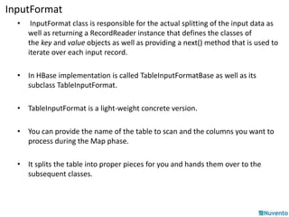 InputFormat 
• InputFormat class is responsible for the actual splitting of the input data as 
well as returning a RecordReader instance that defines the classes of 
the key and value objects as well as providing a next() method that is used to 
iterate over each input record. 
• In HBase implementation is called TableInputFormatBase as well as its 
subclass TableInputFormat. 
• TableInputFormat is a light-weight concrete version. 
• You can provide the name of the table to scan and the columns you want to 
process during the Map phase. 
• It splits the table into proper pieces for you and hands them over to the 
subsequent classes. 
 