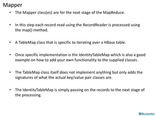 Mapper 
• The Mapper class(es) are for the next stage of the MapReduce. 
• In this step each record read using the RecordReader is processed using 
the map() method. 
• A TableMap class that is specific to iterating over a HBase table. 
• Once specific implementation is the IdentityTableMap which is also a good 
example on how to add your own functionality to the supplied classes. 
• The TableMap class itself does not implement anything but only adds the 
signatures of what the actual key/value pair classes are. 
• The IdentityTableMap is simply passing on the records to the next stage of 
the processing. 
 