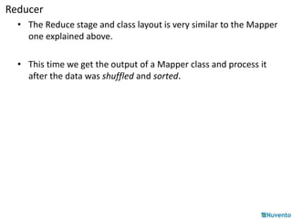 Reducer 
• The Reduce stage and class layout is very similar to the Mapper 
one explained above. 
• This time we get the output of a Mapper class and process it 
after the data was shuffled and sorted. 
 