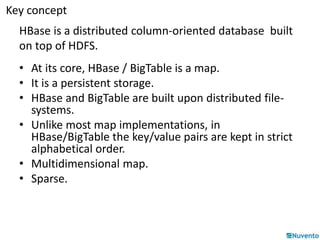 Key concept 
HBase is a distributed column-oriented database built 
on top of HDFS. 
• At its core, HBase / BigTable is a map. 
• It is a persistent storage. 
• HBase and BigTable are built upon distributed file-systems. 
• Unlike most map implementations, in 
HBase/BigTable the key/value pairs are kept in strict 
alphabetical order. 
• Multidimensional map. 
• Sparse. 
 
