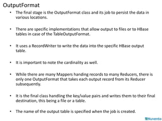 OutputFormat 
• The final stage is the OutputFormat class and its job to persist the data in 
various locations. 
• There are specific implementations that allow output to files or to HBase 
tables in case of the TableOutputFormat. 
• It uses a RecordWriter to write the data into the specific HBase output 
table. 
• It is important to note the cardinality as well. 
• While there are many Mappers handing records to many Reducers, there is 
only one OutputFormat that takes each output record from its Reducer 
subsequently. 
• It is the final class handling the key/value pairs and writes them to their final 
destination, this being a file or a table. 
• The name of the output table is specified when the job is created. 
 