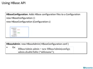 Using HBase API 
HBaseConfiguration: Adds HBase configuration files to a Configuration 
new HBaseConfiguration ( ) 
new HBaseConfiguration (Configuration c) 
<property> 
<name> name 
</name> 
<value> value 
</value> 
</property> 
HBaseAdmin: new HBaseAdmin( HBaseConfiguration conf ) 
• Ex: 
HBaseAdmin admin = new HBaseAdmin(config); 
admin.disableTable (“tablename”); 
 
