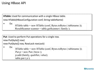 Using HBase API 
HTable: Used for communication with a single HBase table. 
new HTable(HBaseConfiguration conf, String tableName) 
• Ex: 
HTable table = new HTable (conf, Bytes.toBytes ( tablename )); 
ResultScanner scanner = table.getScanner ( family ); 
Put: Used to perform Put operations for a single row. 
new Put(byte[] row) 
new Put(byte[] row, RowLock rowLock) 
• Ex: 
HTable table = new HTable (conf, Bytes.toBytes ( tablename )); 
Put p = new Put ( brow ); 
p.add (family, qualifier, value); 
table.put ( p ); 
 