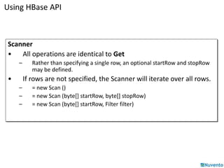 Using HBase API 
Scanner 
• All operations are identical to Get 
– Rather than specifying a single row, an optional startRow and stopRow 
may be defined. 
• If rows are not specified, the Scanner will iterate over all rows. 
– = new Scan () 
– = new Scan (byte[] startRow, byte[] stopRow) 
– = new Scan (byte[] startRow, Filter filter) 
 