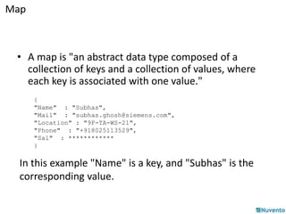 Map 
• A map is "an abstract data type composed of a 
collection of keys and a collection of values, where 
each key is associated with one value." 
{ 
"Name" : "Subhas", 
"Mail" : "subhas.ghosh@siemens.com", 
"Location" : "9F-TA-WS-21", 
"Phone" : "+918025113529", 
"Sal" : ************ 
} 
In this example "Name" is a key, and "Subhas" is the 
corresponding value. 
 