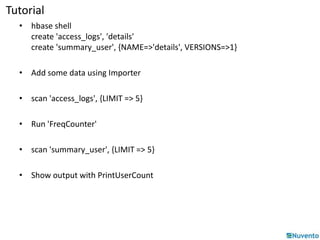 Tutorial 
• hbase shell 
create 'access_logs', 'details' 
create 'summary_user', {NAME=>'details', VERSIONS=>1} 
• Add some data using Importer 
• scan 'access_logs', {LIMIT => 5} 
• Run 'FreqCounter' 
• scan 'summary_user', {LIMIT => 5} 
• Show output with PrintUserCount 
 