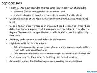 coprocessors 
• HBase 0.92 release provides coprocessors functionality which includes 
– observers (similar to triggers for certain events) and 
– endpoints (similar to stored procedures to be invoked from the client) 
• Observers can be at the region, master or at the WAL (Write Ahead Log) 
level. 
• Once a Region Observer has been created, it can be specified in the hbase-default. 
xml which applies to all the regions and the tables in it or else the 
Region Observer can be specified on a table in which case it applies only to 
that table. 
• Arbitrary code can run at each tablet in table server 
• High-level call interface for clients 
– Calls are addressed to rows or ranges of rows and the coprocessor client library 
resolves them to actual locations; 
– Calls across multiple rows are automatically split into multiple parallelized RPC 
• Provides a very flexible model for building distributed services 
• Automatic scaling, load balancing, request routing for applications 
 