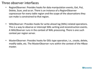 Three observer interfaces 
• RegionObserver: Provides hooks for data manipulation events, Get, Put, 
Delete, Scan, and so on. There is an instance of a RegionObserver 
coprocessor for every table region and the scope of the observations they 
can make is constrained to that region. 
• WALObserver: Provides hooks for write-ahead log (WAL) related operations. 
This is a way to observe or intercept WAL writing and reconstruction events. 
A WALObserver runs in the context of WAL processing. There is one such 
context per region server. 
• MasterObserver: Provides hooks for DDL-type operation, i.e., create, delete, 
modify table, etc. The MasterObserver runs within the context of the HBase 
master. 
 