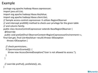 Example 
package org.apache.hadoop.hbase.coprocessor; 
import java.util.List; 
import org.apache.hadoop.hbase.KeyValue; 
import org.apache.hadoop.hbase.client.Get; 
// Sample access-control coprocessor. It utilizes RegionObserver 
// and intercept preXXX() method to check user privilege for the given table 
// and column family. 
public class AccessControlCoprocessor extends BaseRegionObserver { 
@Override 
public void preGet(final ObserverContext<RegionCoprocessorEnvironment> c, 
final Get get, final List<KeyValue> result) throws IOException 
throws IOException { 
// check permissions.. 
if (!permissionGranted()) { 
throw new AccessDeniedException("User is not allowed to access."); 
} 
} 
// override prePut(), preDelete(), etc. 
} 
 