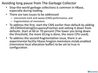 Avoiding long pause from The Garbage Collector 
• Stop-the-world garbage collections is common in HBase, 
especially during loading. 
• There are two issues to be addressed 
– concurrent mark and sweep (CMS) performance, and 
– fragmentation of memstore. 
• To address the first, start the CMS earlier than default by adding 
-XX:CMSInitiatingOccupancyFraction and setting it down from 
defaults. Start at 60 or 70 percent (The lower you bring down 
the threshold, the more GCing is done, the more CPU used). 
• To address the second fragmentation issue, there is an 
experimental facility hbase.hregion.memstore.mslab.enabled 
(memstore local allocation buffer) to be set to true in 
configuration. 
 