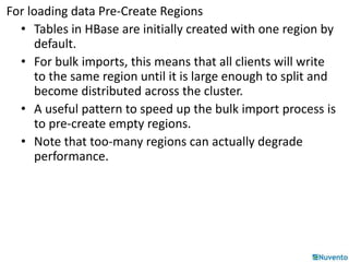 For loading data Pre-Create Regions 
• Tables in HBase are initially created with one region by 
default. 
• For bulk imports, this means that all clients will write 
to the same region until it is large enough to split and 
become distributed across the cluster. 
• A useful pattern to speed up the bulk import process is 
to pre-create empty regions. 
• Note that too-many regions can actually degrade 
performance. 
 