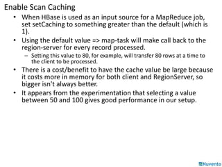 Enable Scan Caching 
• When HBase is used as an input source for a MapReduce job, 
set setCaching to something greater than the default (which is 
1). 
• Using the default value => map-task will make call back to the 
region-server for every record processed. 
– Setting this value to 80, for example, will transfer 80 rows at a time to 
the client to be processed. 
• There is a cost/benefit to have the cache value be large because 
it costs more in memory for both client and RegionServer, so 
bigger isn't always better. 
• It appears from the experimentation that selecting a value 
between 50 and 100 gives good performance in our setup. 
 