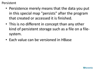 Persistent 
• Persistence merely means that the data you put 
in this special map "persists" after the program 
that created or accessed it is finished. 
• This is no different in concept than any other 
kind of persistent storage such as a file on a file-system. 
• Each value can be versioned in HBase 
 